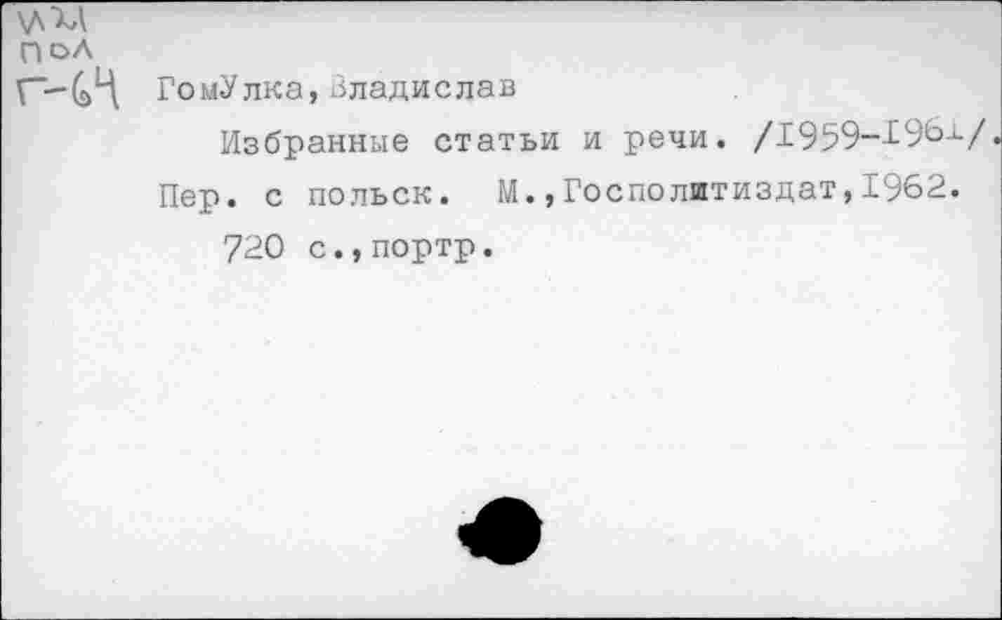 ﻿\д"хд
ПОЛ
Г’-С1'! ГомУлка, Владислав
Избранные статьи и речи. /1959-1961/
Пер. с польск. М.,Госполитиздат,1962. 720 с.,портр.